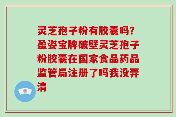 灵芝孢子粉有胶囊吗？盈姿宝牌破壁灵芝孢子粉胶囊在国家食品药品监管局注册了吗我没弄清