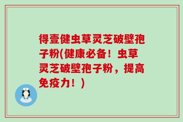 得壹健虫草灵芝破壁孢子粉(健康必备！虫草灵芝破壁孢子粉，提高免疫力！)