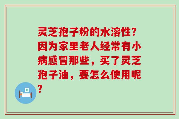 灵芝孢子粉的水溶性？因为家里老人经常有小那些，买了灵芝孢子油，要怎么使用呢？