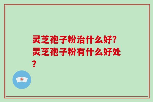 灵芝孢子粉什么好？灵芝孢子粉有什么好处？