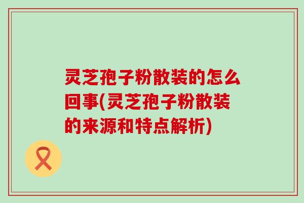 灵芝孢子粉散装的怎么回事(灵芝孢子粉散装的来源和特点解析)