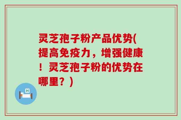 灵芝孢子粉产品优势(提高免疫力，增强健康！灵芝孢子粉的优势在哪里？)