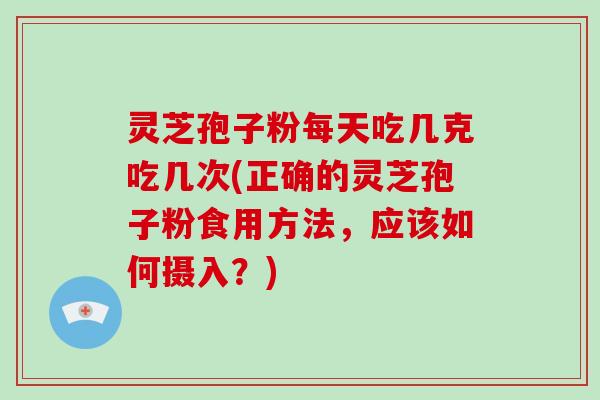 灵芝孢子粉每天吃几克吃几次(正确的灵芝孢子粉食用方法，应该如何摄入？)