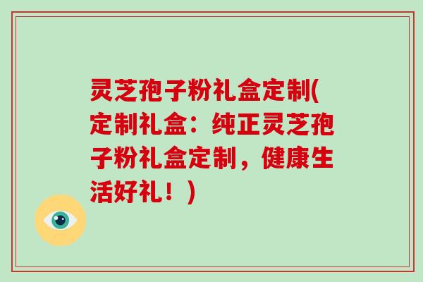 灵芝孢子粉礼盒定制(定制礼盒：纯正灵芝孢子粉礼盒定制，健康生活好礼！)