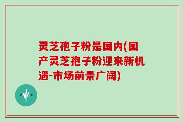 灵芝孢子粉是国内(国产灵芝孢子粉迎来新机遇-市场前景广阔)