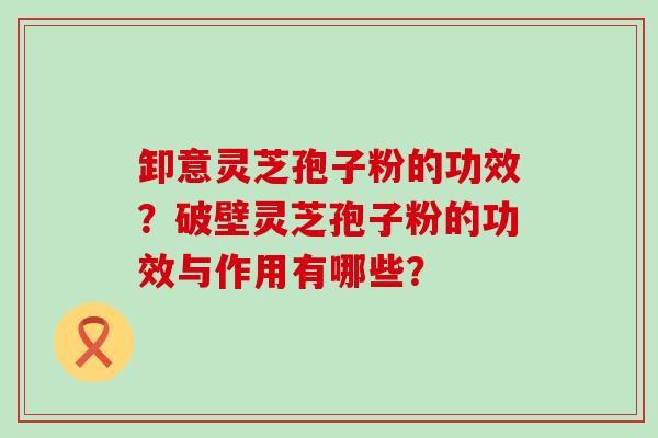 卸意灵芝孢子粉的功效？破壁灵芝孢子粉的功效与作用有哪些？