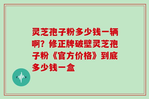 灵芝孢子粉多少钱一辆啊？修正牌破壁灵芝孢子粉《官方价格》到底多少钱一盒