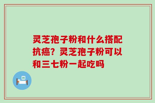 灵芝孢子粉和什么搭配抗？灵芝孢子粉可以和三七粉一起吃吗