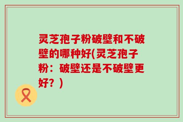 灵芝孢子粉破壁和不破壁的哪种好(灵芝孢子粉：破壁还是不破壁更好？)