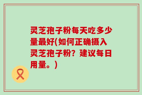 灵芝孢子粉每天吃多少量好(如何正确摄入灵芝孢子粉？建议每日用量。)