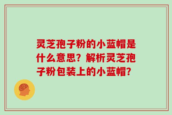 灵芝孢子粉的小蓝帽是什么意思？解析灵芝孢子粉包装上的小蓝帽？