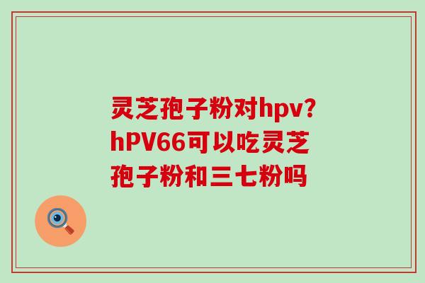 灵芝孢子粉对hpv？hPV66可以吃灵芝孢子粉和三七粉吗