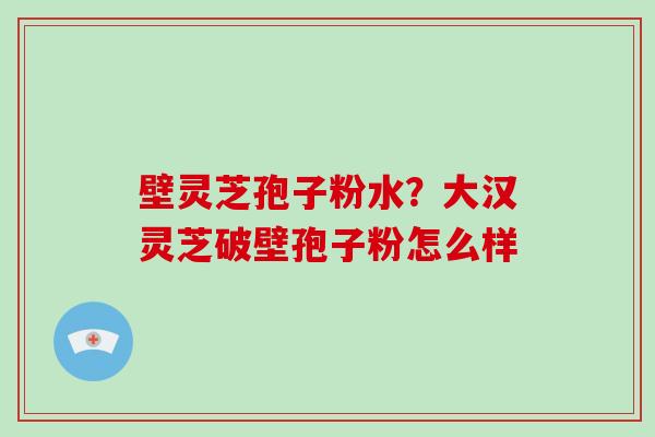 壁灵芝孢子粉水？大汉灵芝破壁孢子粉怎么样