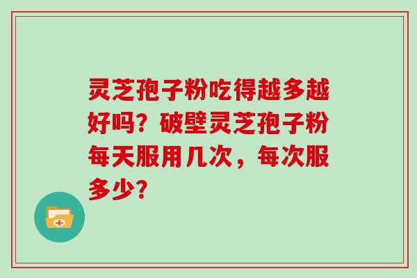 灵芝孢子粉吃得越多越好吗？破壁灵芝孢子粉每天服用几次，每次服多少？