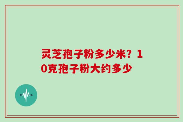 灵芝孢子粉多少米？10克孢子粉大约多少