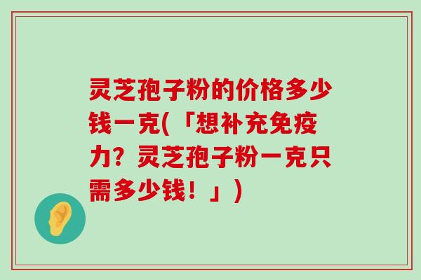 灵芝孢子粉的价格多少钱一克(「想补充免疫力？灵芝孢子粉一克只需多少钱！」)