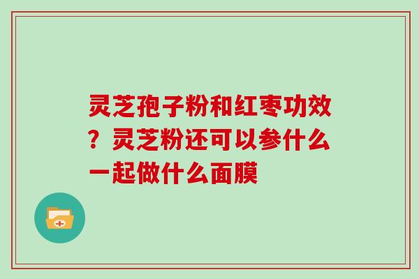 灵芝孢子粉和红枣功效？灵芝粉还可以参什么一起做什么面膜