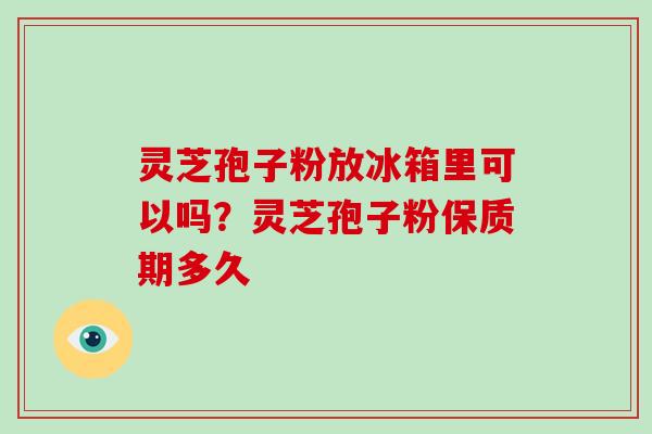 灵芝孢子粉放冰箱里可以吗？灵芝孢子粉保质期多久