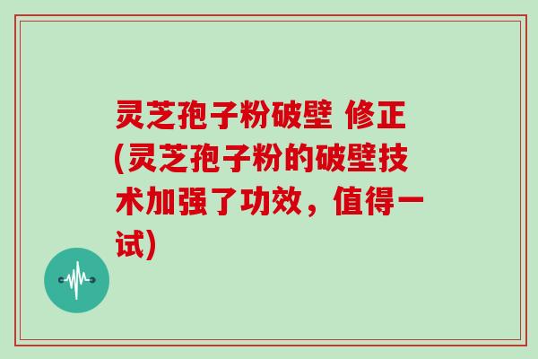 灵芝孢子粉破壁 修正(灵芝孢子粉的破壁技术加强了功效，值得一试)