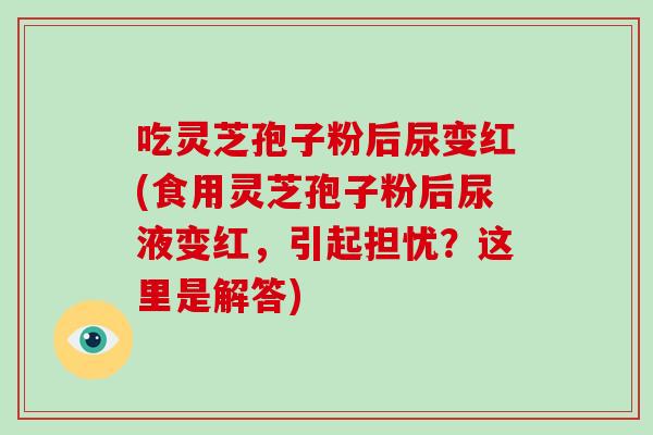 吃灵芝孢子粉后尿变红(食用灵芝孢子粉后尿液变红，引起担忧？这里是解答)