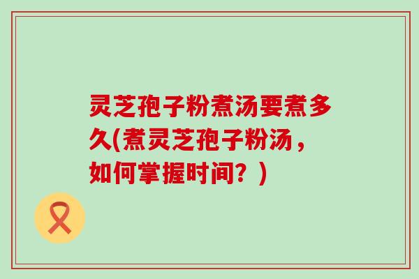 灵芝孢子粉煮汤要煮多久(煮灵芝孢子粉汤，如何掌握时间？)