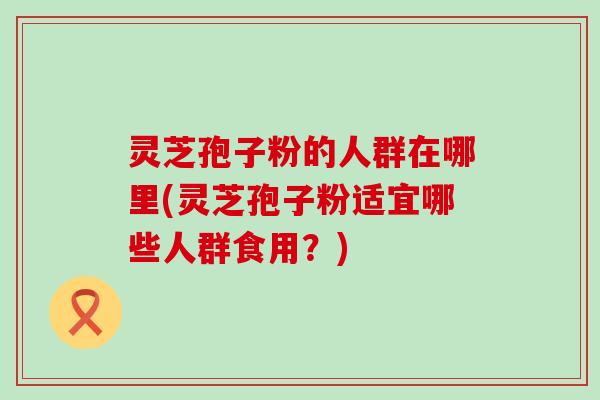 灵芝孢子粉的人群在哪里(灵芝孢子粉适宜哪些人群食用？)