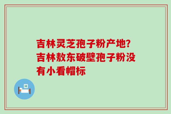 吉林灵芝孢子粉产地？吉林敖东破壁孢子粉没有小看帽标