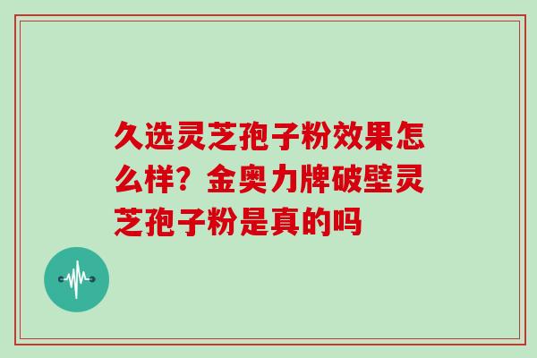 久选灵芝孢子粉效果怎么样？金奥力牌破壁灵芝孢子粉是真的吗