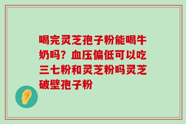 喝完灵芝孢子粉能喝牛奶吗？偏低可以吃三七粉和灵芝粉吗灵芝破壁孢子粉