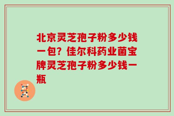 北京灵芝孢子粉多少钱一包？佳尔科药业菌宝牌灵芝孢子粉多少钱一瓶