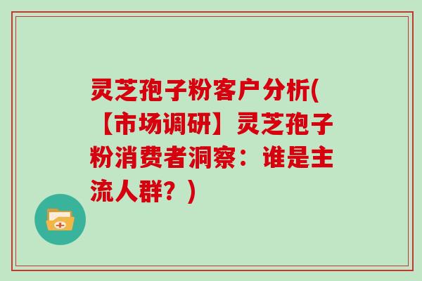 灵芝孢子粉客户分析(【市场调研】灵芝孢子粉消费者洞察：谁是主流人群？)