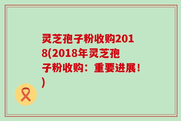 灵芝孢子粉收购2018(2018年灵芝孢子粉收购：重要进展！)