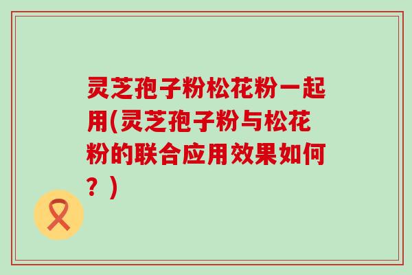 灵芝孢子粉松花粉一起用(灵芝孢子粉与松花粉的联合应用效果如何？)