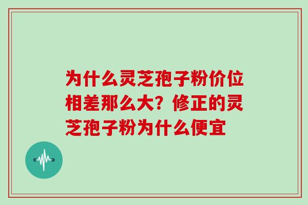 为什么灵芝孢子粉价位相差那么大？修正的灵芝孢子粉为什么便宜