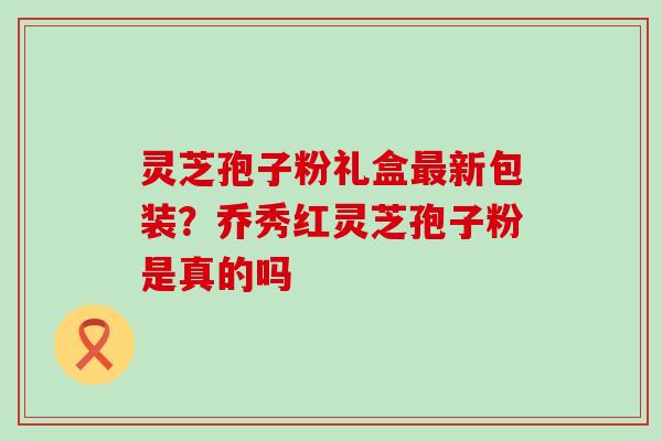 灵芝孢子粉礼盒新包装？乔秀红灵芝孢子粉是真的吗