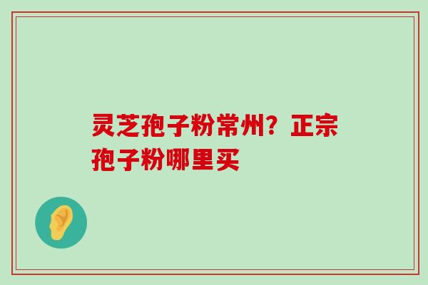 灵芝孢子粉常州？正宗孢子粉哪里买