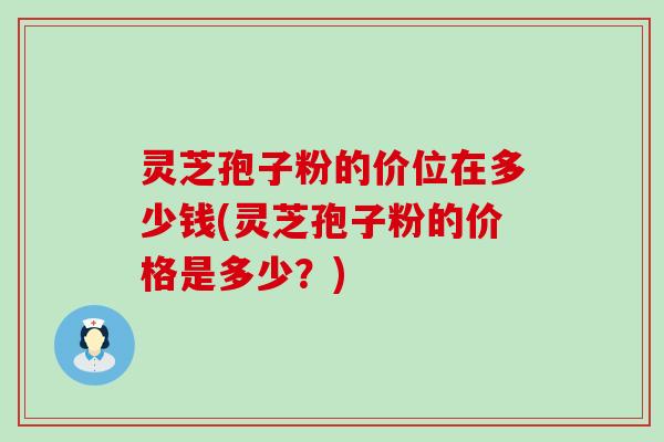 灵芝孢子粉的价位在多少钱(灵芝孢子粉的价格是多少？)