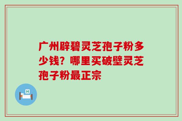 广州辟碧灵芝孢子粉多少钱？哪里买破壁灵芝孢子粉正宗