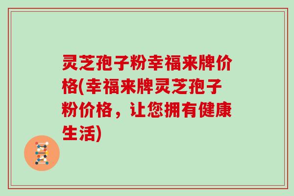 灵芝孢子粉幸福来牌价格(幸福来牌灵芝孢子粉价格，让您拥有健康生活)