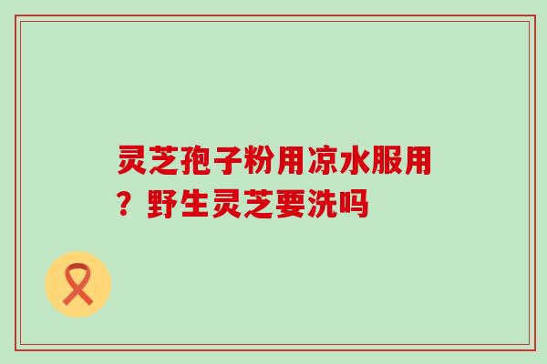 灵芝孢子粉用凉水服用？野生灵芝要洗吗