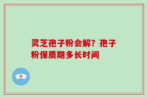 灵芝孢子粉会解？孢子粉保质期多长时间