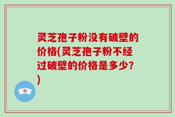 灵芝孢子粉没有破壁的价格(灵芝孢子粉不经过破壁的价格是多少？)