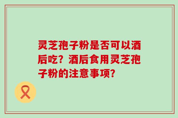 灵芝孢子粉是否可以酒后吃？酒后食用灵芝孢子粉的注意事项？