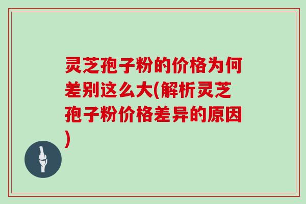 灵芝孢子粉的价格为何差别这么大(解析灵芝孢子粉价格差异的原因)