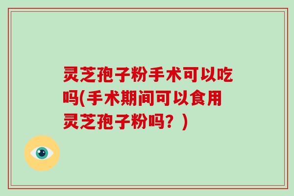 灵芝孢子粉手术可以吃吗(手术期间可以食用灵芝孢子粉吗？)