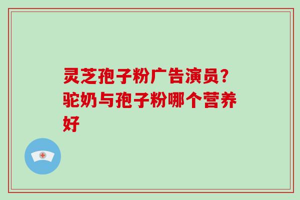 灵芝孢子粉广告演员？驼奶与孢子粉哪个营养好