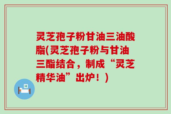 灵芝孢子粉甘油三油酸脂(灵芝孢子粉与甘油三酯结合，制成“灵芝精华油”出炉！)