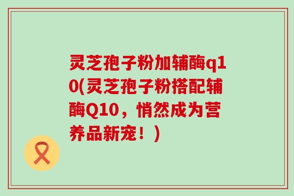 灵芝孢子粉加辅酶q10(灵芝孢子粉搭配辅酶Q10，悄然成为营养品新宠！)