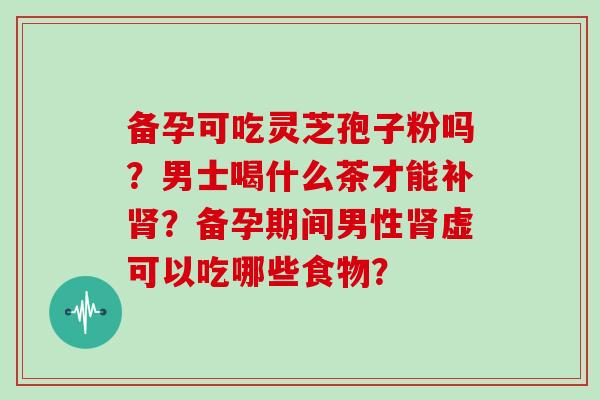 备孕可吃灵芝孢子粉吗？男士喝什么茶才能补？备孕期间男性虚可以吃哪些食物？