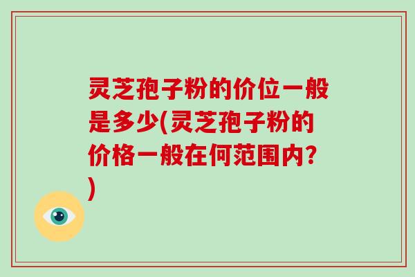 灵芝孢子粉的价位一般是多少(灵芝孢子粉的价格一般在何范围内？)